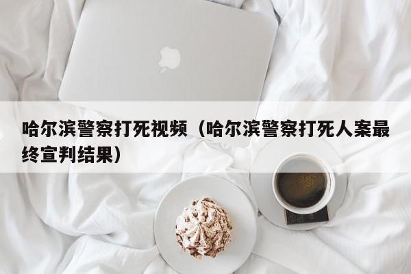 哈尔滨警察打死视频（哈尔滨警察打死人案最终宣判结果）