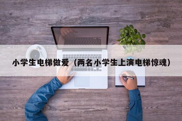 小学生电梯做爱（两名小学生上演电梯惊魂）