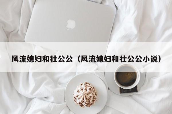 风流媳妇和壮公公(风流媳妇和壮公公小说)