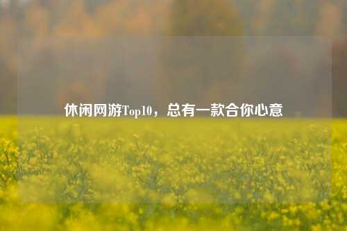 休闲网游Top10,总有一款合你心意