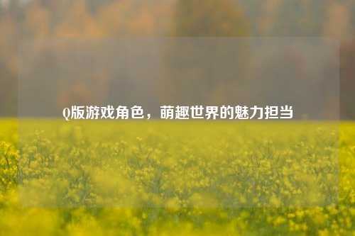 Q版游戏角色，萌趣世界的魅力担当