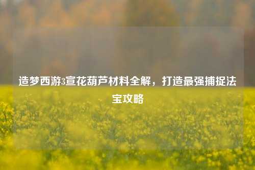 造梦西游3宣花葫芦材料全解,打造最强捕捉法宝攻略
