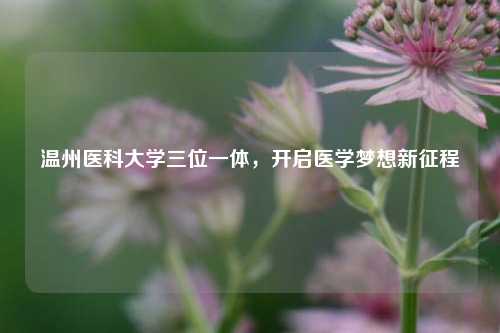 温州医科大学三位一体，开启医学梦想新征程