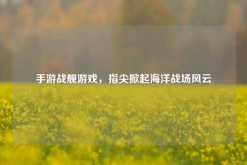 手游战舰游戏，指尖掀起海洋战场风云