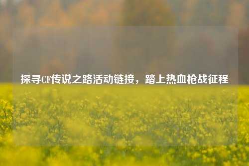 探寻CF传说之路活动链接，踏上热血枪战征程