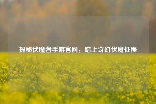 探秘伏魔者手游官网，踏上奇幻伏魔征程