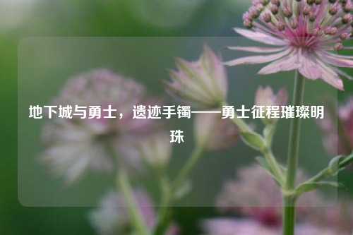 地下城与勇士，遗迹手镯——勇士征程璀璨明珠
