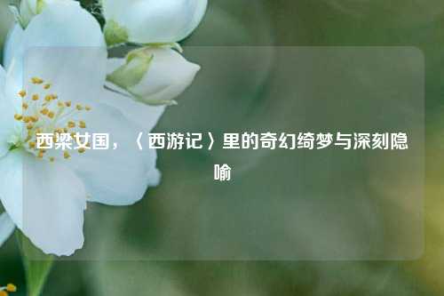 西梁女国，〈西游记〉里的奇幻绮梦与深刻隐喻
